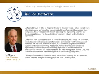 75
#5: IoT Software
Corum Top Ten Disruptive Technology Trends 2015
Jeff Brown
Vice President
Corum Group Ltd.
Jeff joined Corum in 2007 as Regional Director in Houston, Texas. He has over 25 years
of entrepreneurial and consulting experience building software and business services
companies. He specializes in information technology for engineering, scientific and
business applications. He also understands the energy industry and multinational
operations.
Jeff helped form and was President of Severn Trent Worksuite, a FTSE 100 subsidiary,
which became the leading provider of enterprise and wireless workflow management
software. Jeff was Vice President at IntelliGIS, a pioneer in geographic information
systems and wireless computing. Additionally, he launched Western Hemisphere
operations for Simon Petroleum Technology, a provider of petroleum reservoir
management software, and was a member of the initial management team at GeoQuest
Systems, which became the leader in petroleum decision support systems.
Jeff began his career on the research staff at Columbia University and is a published
author. He holds a degree in Geology from the State University of NY.
 