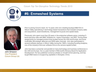 77
#6: Enmeshed Systems
Corum Top Ten Disruptive Technology Trends 2015
Prior to joining Corum’s team, for 12 years John ran a leading boutique M&A firm in
Silicon Valley specializing in technology-based transactions that included company sales
and acquisitions, asset divestitures, management buyouts and capital raises.
Previously John spent more than 20 years in the enterprise software arena, including C-
level executive roles with BMC Software Inc. Ingres Corporation, and DEC. During these
assignments he managed product lines located across the USA and Europe, and drove
multimillion $$ strategic alliances and OEM sales channels. John also participated in
several software startups in Silicon Valley during the 1980's, including founding Analytica,
one of the industry's first ever software firms to be venture-capital funded.
John has been a presenter and panelist at many technology and business conferences in
the USA and Europe. He is a past member of Microsoft's Advisory Board for Application
Development. He has published numerous articles on Growth & Exit planning, and has
taught M&A basics to burgeoning capitalists in Shanghai, China.
John Simpson
Vice President
Corum Group Ltd.
 