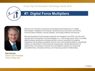 79
#7: Digital Force Multipliers
Corum Top Ten Disruptive Technology Trends 2015
Rob Schram
Senior Vice President
Corum Group Ltd.
Rob has over 30 years of executive and entrepreneurial experience in multiple
technologies: Integrated circuit testing, industrial process automation and control,
communications software, security software, and energy software and services.
Rob has founded and sold several companies and engaged in two IPOs. He was most
recently CEO of Evergreen Fuel Technologies, Inc. in the energy sector. Rob is a broadly
skilled strategic development professional with a proven reputation for targeting,
negotiating and developing profitable ventures and a demonstrated ability to successfully
analyze an organization's critical business requirements, identify deficiencies and
opportunities, and develop innovative and cost-effective solutions for enhancing
competitiveness, increasing revenues, and improving customer relationships.
 