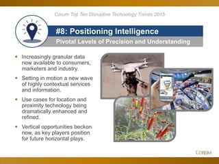 82
Pivotal Levels of Precision and Understanding
#8: Positioning Intelligence
Corum Top Ten Disruptive Technology Trends 2015
 Increasingly granular data
now available to consumers,
marketers and industry.
 Setting in motion a new wave
of highly contextual services
and information.
 Use cases for location and
proximity technology being
dramatically enhanced and
refined.
 Vertical opportunities beckon
now, as key players position
for future horizontal plays.
 