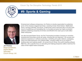 83
#9: Sports & Gaming
Corum Top Ten Disruptive Technology Trends 2015
Entertainment software entrepreneur Jim Perkins is directly responsible for publishing
some of the industry’s biggest franchises, including Unreal, Duke Nukem, Wolfenstein,
Doom, Hunting Unlimited, and Driver. A well-known senior executive with a 22-year track
record of publishing such bestselling hits, he founded and grew two highly successful
software publishing companies (FormGen and ARUSH) from start-ups to multi-million
dollar enterprises.
Jim also launched Radar Group, the first Transmedia Incubation Company to monetize
entertainment franchises across all media, including film and television. His success and
extensive experience in software production, marketing and public relations, packaging,
online and retail distribution and software M&A, uniquely qualify him as an expert in
building value and realizing wealth. Jim joined Corum Group, the world’s leading software
M&A firm, with a specific focus on educating and helping prospective sellers maximize the
value of their digital media companies.Jim Perkins
Regional Director,
Digital Media
Specialist
Corum Group, Ltd.
 