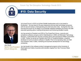 85
#10: Data Security
Corum Top Ten Disruptive Technology Trends 2015
Jon joined Corum in 2010 out of their Seattle headquarters and is now based in
Amsterdam. He has close to 30 years experience serving high technology companies
with the last 20 mainly in chief operating and chief executive roles. During this time Jon
has become known for his ability to successfully integrate strategies and tactics into well
executed operating plans, building strong teams and achieving excellent results.
Jon has served as President and CEO of The PowerTech Group, a security and
compliance software company sold to Help/Systems in 2008, and Microserv Technology
Services, a nationwide tech services company which was acquired by Halifax Corporation
in 2003. Earlier he served as President and COO of Traveling Software, a leading
developer of communications software in Seattle. Prior to his operating roles Jon held
vice president roles in sales, marketing and business development for technology
companies.
Jon has taught in the software product management program at the University of
Washington and holds a business administration degree from San Francisco State
University.
Jon Scott
Senior Vice President
Corum Group Ltd.
 