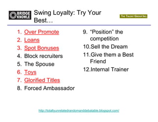 Swing Loyalty: Try Your
        Best…
1.   Over Promote                      9. “Position” the
2.   Loans                                competition
3.   Spot Bonuses                      10.Sell the Dream
4.   Block recruiters                  11.Give them a Best
5.   The Spouse                           Friend
6.   Toys                              12.Internal Trainer
7.   Glorified Titles
8.   Forced Ambassador


         http://totallyunrelatedrandomanddebatable.blogspot.com/
 