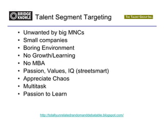 Talent Segment Targeting

•   Unwanted by big MNCs
•   Small companies
•   Boring Environment
•   No Growth/Learning
•   No MBA
•   Passion, Values, IQ (streetsmart)
•   Appreciate Chaos
•   Multitask
•   Passion to Learn


          http://totallyunrelatedrandomanddebatable.blogspot.com/
 