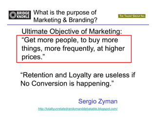What is the purpose of
    Marketing & Branding?
Ultimate Objective of Marketing:
“Get more people, to buy more
things, more frequently, at higher
prices.”

“Retention and Loyalty are useless if
No Conversion is happening.”

                                Sergio Zyman
     http://totallyunrelatedrandomanddebatable.blogspot.com/
 