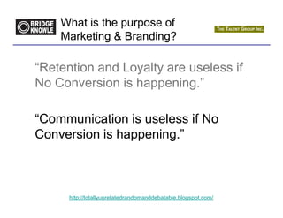 What is the purpose of
    Marketing & Branding?

“Retention and Loyalty are useless if
No Conversion is happening.”

“Communication is useless if No
Conversion is happening.”



      http://totallyunrelatedrandomanddebatable.blogspot.com/
 