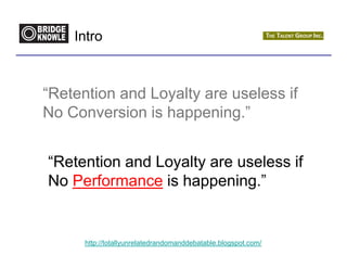 Intro



“Retention and Loyalty are useless if
No Conversion is happening.”


“Retention and Loyalty are useless if
No Performance is happening.”


      http://totallyunrelatedrandomanddebatable.blogspot.com/
 