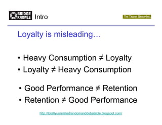 Intro

Loyalty is misleading…

• Heavy Consumption ≠ Loyalty
• Loyalty ≠ Heavy Consumption

• Good Performance ≠ Retention
• Retention ≠ Good Performance
     http://totallyunrelatedrandomanddebatable.blogspot.com/
 