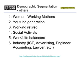 Demographic Segmentation
       - others

1.   Women, Working Mothers
2.   Youtube generation
3.   Working retired
4.   Social Activists
5.   Work/Life balancers
6.   Industry (ICT, Advertising, Engineer,
     Accounting, Lawyer, etc.)

         http://totallyunrelatedrandomanddebatable.blogspot.com/
 