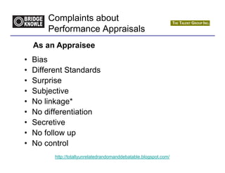 Complaints about
        Performance Appraisals
    As an Appraisee
•   Bias
•   Different Standards
•   Surprise
•   Subjective
•   No linkage*
•   No differentiation
•   Secretive
•   No follow up
•   No control
          http://totallyunrelatedrandomanddebatable.blogspot.com/
 