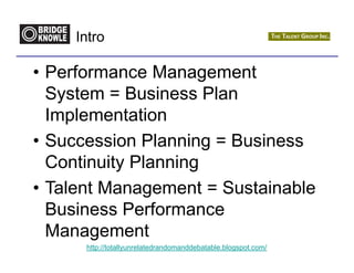 Intro

• Performance Management
  System = Business Plan
  Implementation
• Succession Planning = Business
  Continuity Planning
• Talent Management = Sustainable
  Business Performance
  Management
      http://totallyunrelatedrandomanddebatable.blogspot.com/
 