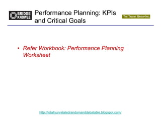 Performance Planning: KPIs
      and Critical Goals



• Refer Workbook: Performance Planning
  Worksheet




       http://totallyunrelatedrandomanddebatable.blogspot.com/
 