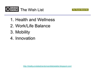 The Wish List

1.   Health and Wellness
2.   Work/Life Balance
3.   Mobility
4.   Innovation




        http://totallyunrelatedrandomanddebatable.blogspot.com/
 
