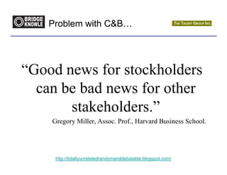 Problem with CB…




“Good news for stockholders
  can be bad news for other
       stakeholders.”
    Gregory Miller, Assoc. Prof., Harvard Business School.




     http://totallyunrelatedrandomanddebatable.blogspot.com/
 
