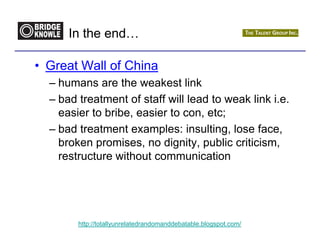 In the end…

• Great Wall of China
  – humans are the weakest link
  – bad treatment of staff will lead to weak link i.e.
    easier to bribe, easier to con, etc;
  – bad treatment examples: insulting, lose face,
    broken promises, no dignity, public criticism,
    restructure without communication




        http://totallyunrelatedrandomanddebatable.blogspot.com/
 