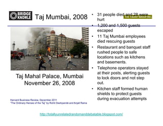 • 31 people died and 28 were
                     Taj Mumbai, 2008                                    hurt
                                                                       • 1,200 and 1,500 guests
                                                                         escaped
                                                                       • 11 Taj Mumbai employees
                                                                         died rescuing guests
                                                                       • Restaurant and banquet staff
                                                                         rushed people to safe
                                                                         locations such as kitchens
                                                                         and basements.
                                                                       • Telephone operators stayed
                                                                         at their posts, alerting guests
    Taj Mahal Palace, Mumbai                                             to lock doors and not step
        November 26, 2008                                                out.
                                                                       • Kitchen staff formed human
                                                                         shields to protect guests
Harvard Business Review, December 2011                                   during evacuation attempts
“The Ordinary Heroes of the Taj” by Rohit Deshpandé and Anjali Raina



                          http://totallyunrelatedrandomanddebatable.blogspot.com/
 