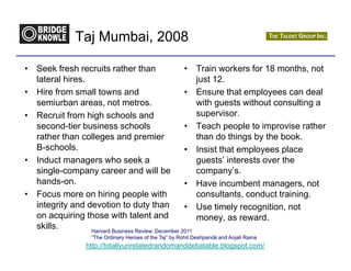 Taj Mumbai, 2008

• Seek fresh recruits rather than                   •           Train workers for 18 months, not
  lateral hires.                                                just 12.
• Hire from small towns and                         •           Ensure that employees can deal
  semiurban areas, not metros.                                  with guests without consulting a
• Recruit from high schools and                                 supervisor.
  second-tier business schools                      •           Teach people to improvise rather
  rather than colleges and premier                              than do things by the book.
  B-schools.                                        •           Insist that employees place
• Induct managers who seek a                                    guests’ interests over the
  single-company career and will be                             company’s.
  hands-on.                                         •           Have incumbent managers, not
• Focus more on hiring people with                              consultants, conduct training.
  integrity and devotion to duty than               •           Use timely recognition, not
  on acquiring those with talent and                            money, as reward.
  skills.        Harvard Business Review, December 2011
                     “The Ordinary Heroes of the Taj” by Rohit Deshpandé and Anjali Raina
                    http://totallyunrelatedrandomanddebatable.blogspot.com/
 