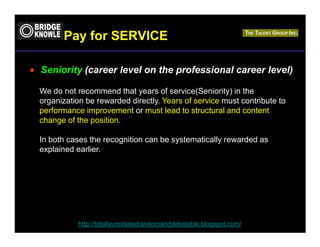 Pay for SERVICE

• Seniority (career level on the professional career level)

  We do not recommend that years of service(Seniority) in the
  organization be rewarded directly. Years of service must contribute to
  performance improvement or must lead to structural and content
  change of the position.

  In both cases the recognition can be systematically rewarded as
  explained earlier.




             http://totallyunrelatedrandomanddebatable.blogspot.com/
 