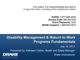 Disability Management & Return to Work
Programs Fundamentals
For audio, it is recommended you dial in
A copy of the slides + recording will be available post webinar
AUDIO: 1-877-668-4493
Access Code: 660 253 630
Event Password: 1234
WebEx Support: 1-866-863-3910
July 16, 2013
Presented by: Kathleen Collins, Health and Safety Manager
Drake International
 