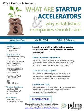 WHAT ARE STARTUP
ACCELERATORS
PDMA Pittsburgh Presents:
& why established
companies should care
Presenters
Susan Cohen, PhD
Kit Needham
Schedule of Events
Registration/Networking
4:00 – 5:00 p.m.
Accelerator Movement
Susan Cohen, PhD
5:00 – 6:00 p.m.
Innovation Ecosystem
Kit Needham
6:00 – 6:30 p.m.
Practitioners’ Panel
6:30 – 7:00 p.m.
Q&A
7:00 – 7:30 p.m.
Advanced Ticket Prices
Members: $25
Non-members: $40
Students: $10
AlphaLab Gear
6024 Broad Street
Pittsburgh, PA 15206
Dr. Susan Cohen, co-author of the accelerator ranking
published in TechCrunch, will discuss the state of the
accelerator movement across the United States.
Kit Needham, CMU Entrepreneur in Residence at
Project Olympus, will discuss the local innovation
ecosystem, and where and how accelerators fit.
Representatives from established companies who have
worked with or mentored startup companies will
comment on their experiences.
State of Accelerator Movement
Local Innovation Ecosystem
Practitioners’ Panel
REGISTER TODAY
The June Pittsburgh Chapter event sold out.
Register early to reserve your seat!
pdma.org > Chapters > Pittsburgh > Events
AlphaLab Gear July 16, 2014 5:00 – 7:30 p.m.
Learn how and why established companies
can benefit from joining forces with startup
accelerators.
 