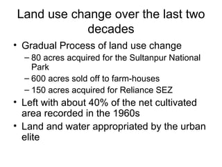 Land use change over the last two
            decades
• Gradual Process of land use change
  – 80 acres acquired for the Sultanpur National
    Park
  – 600 acres sold off to farm-houses
  – 150 acres acquired for Reliance SEZ
• Left with about 40% of the net cultivated
  area recorded in the 1960s
• Land and water appropriated by the urban
  elite
 