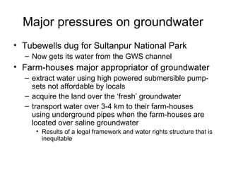 Major pressures on groundwater
• Tubewells dug for Sultanpur National Park
  – Now gets its water from the GWS channel
• Farm-houses major appropriator of groundwater
  – extract water using high powered submersible pump-
    sets not affordable by locals
  – acquire the land over the ‘fresh’ groundwater
  – transport water over 3-4 km to their farm-houses
    using underground pipes when the farm-houses are
    located over saline groundwater
     • Results of a legal framework and water rights structure that is
       inequitable
 