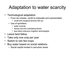 Adaptation to water scarcity
• Technological adaptation
    – From lao chedas, rainth to tubewells and submersibles
        • small and marginal farmers left out
    – Use of sprinklers
        • water scarcity
        • Sandy soil and undulating terrain
        • less labor-intensive irrigation technologies
•   Leave land fallow
•   Take only one crop per year
•   Switch to rain fed crops
•   Buy water based on social relations
    – Social capital eroded in periurban areas
 