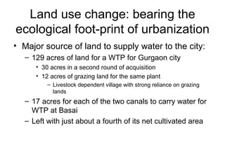 Land use change: bearing the
ecological foot-print of urbanization
• Major source of land to supply water to the city:
  – 129 acres of land for a WTP for Gurgaon city
     • 30 acres in a second round of acquisition
     • 12 acres of grazing land for the same plant
         – Livestock dependent village with strong reliance on grazing
           lands
  – 17 acres for each of the two canals to carry water for
    WTP at Basai
  – Left with just about a fourth of its net cultivated area
 