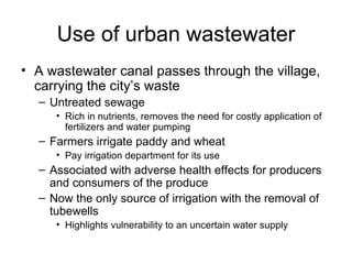 Use of urban wastewater
• A wastewater canal passes through the village,
  carrying the city’s waste
  – Untreated sewage
     • Rich in nutrients, removes the need for costly application of
       fertilizers and water pumping
  – Farmers irrigate paddy and wheat
     • Pay irrigation department for its use
  – Associated with adverse health effects for producers
    and consumers of the produce
  – Now the only source of irrigation with the removal of
    tubewells
     • Highlights vulnerability to an uncertain water supply
 