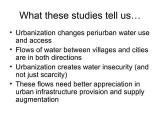 What these studies tell us…
• Urbanization changes periurban water use
  and access
• Flows of water between villages and cities
  are in both directions
• Urbanization creates water insecurity (and
  not just scarcity)
• These flows need better appreciation in
  urban infrastructure provision and supply
  augmentation
 