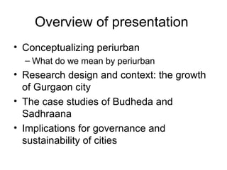 Overview of presentation
• Conceptualizing periurban
  – What do we mean by periurban
• Research design and context: the growth
  of Gurgaon city
• The case studies of Budheda and
  Sadhraana
• Implications for governance and
  sustainability of cities
 