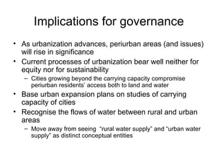 Implications for governance
• As urbanization advances, periurban areas (and issues)
  will rise in significance
• Current processes of urbanization bear well neither for
  equity nor for sustainability
   – Cities growing beyond the carrying capacity compromise
     periurban residents’ access both to land and water
• Base urban expansion plans on studies of carrying
  capacity of cities
• Recognise the flows of water between rural and urban
  areas
   – Move away from seeing “rural water supply” and “urban water
     supply” as distinct conceptual entities
 