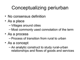 Conceptualizing periurban
• No consensus definition
• As a place
  – Villages around cities
  – Most commonly used connotation of the term
• As a process
  – Process of transition from rural to urban
• As a concept
  – An analytic construct to study rural-urban
    relationships and flows of goods and services
 