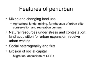 Features of periurban
• Mixed and changing land use
  – Agricultural lands, mining, farmhouses of urban elite,
    conservation and recreation centers
• Natural resources under stress and contestation:
  land acquisition for urban expansion, receive
  urban wastes
• Social heterogeneity and flux
• Erosion of social capital
  – Migration, acquisition of CPRs
 