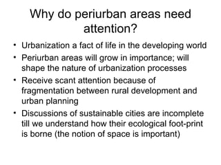 Why do periurban areas need
            attention?
• Urbanization a fact of life in the developing world
• Periurban areas will grow in importance; will
  shape the nature of urbanization processes
• Receive scant attention because of
  fragmentation between rural development and
  urban planning
• Discussions of sustainable cities are incomplete
  till we understand how their ecological foot-print
  is borne (the notion of space is important)
 