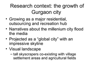Research context: the growth of
          Gurgaon city
• Growing as a major residential,
  outsourcing and recreation hub
• Narratives about the millenium city flood
  the media
• Projected as a “global city” with an
  impressive skyline
• Visual landscape
  – tall skyscrapers co-existing with village
    settlement areas and agricultural fields
 