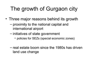 The growth of Gurgaon city
• Three major reasons behind its growth
  – proximity to the national capital and
    international airport
  – initiatives of state government
     • policies for SEZs (special economic zones)


  – real estate boom since the 1980s has driven
    land use change
 