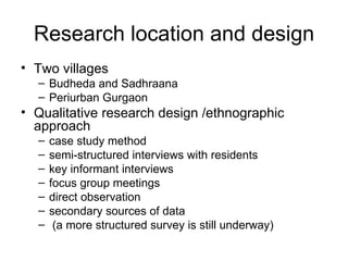 Research location and design
• Two villages
  – Budheda and Sadhraana
  – Periurban Gurgaon
• Qualitative research design /ethnographic
  approach
  –   case study method
  –   semi-structured interviews with residents
  –   key informant interviews
  –   focus group meetings
  –   direct observation
  –   secondary sources of data
  –    (a more structured survey is still underway)
 