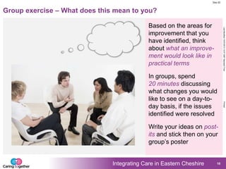 Integrating Care in Eastern Cheshire
LastModified15/07/201312:57GMTStandardTimePrinted
Doc ID
10
Group exercise – What does this mean to you?
Based on the areas for
improvement that you
have identified, think
about what an improve-
ment would look like in
practical terms
Write your ideas on post-
its and stick then on your
group‟s poster
In groups, spend
20 minutes discussing
what changes you would
like to see on a day-to-
day basis, if the issues
identified were resolved
 