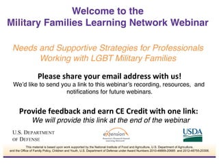 Please	
  share	
  your	
  email	
  address	
  with	
  us!	
  
We’d like to send you a link to this webinar’s recording, resources, and
notiﬁcations for future webinars.!
	
  
Provide	
  feedback	
  and	
  earn	
  CE	
  Credit	
  with	
  one	
  link:	
  	
  
We will provide this link at the end of the webinar!
Welcome to the  
Military Families Learning Network Webinar
 
Needs and Supportive Strategies for Professionals
Working with LGBT Military Families!
This material is based upon work supported by the National Institute of Food and Agriculture, U.S. Department of Agriculture,
and the Office of Family Policy, Children and Youth, U.S. Department of Defense under Award Numbers 2010-48869-20685 and 2012-48755-20306.
 