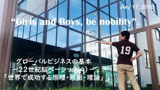 “Girls and Boys, be nobility”.
グローバルビジネスの基本
ー22世紀脳ベーシック(４）ー
「世界で成功する原理・原則・理論」
July 17, 2018
 