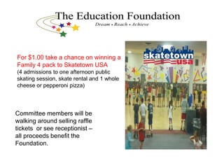 For $1.00 take a chance on winning a
Family 4 pack to Skatetown USA
(4 admissions to one afternoon public
skating session, skate rental and 1 whole
cheese or pepperoni pizza)
Committee members will be
walking around selling raffle
tickets or see receptionist –
all proceeds benefit the
Foundation.
 