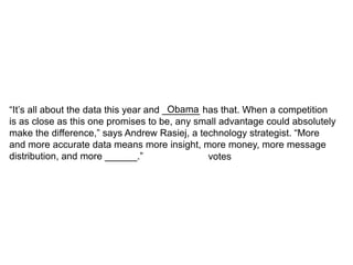 “It’s all about the data this year and _______ has that. When a competition
                                        Obama
is as close as this one promises to be, any small advantage could absolutely
make the difference,” says Andrew Rasiej, a technology strategist. “More
and more accurate data means more insight, more money, more message
distribution, and more ______.”                 votes
 