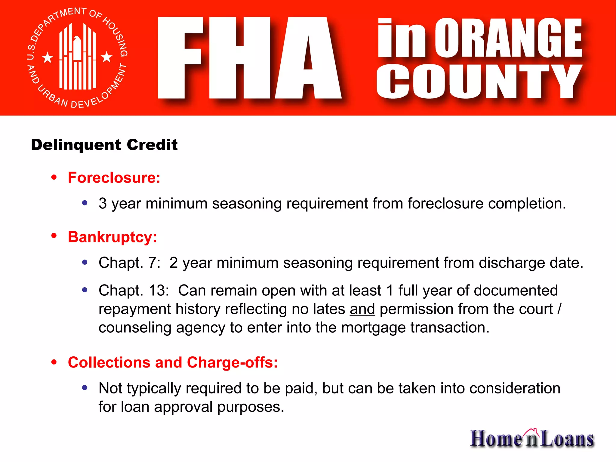 Foreclosure: Delinquent Credit 3 year minimum seasoning requirement from foreclosure completion. Bankruptcy: Chapt. 7:  2 year minimum seasoning requirement from discharge date. Chapt. 13:  Can remain open with at least 1 full year of documented repayment history reflecting no lates  and  permission from the court / counseling agency to enter into the mortgage transaction. Collections and Charge-offs: Not typically required to be paid, but can be taken into consideration for loan approval purposes. 