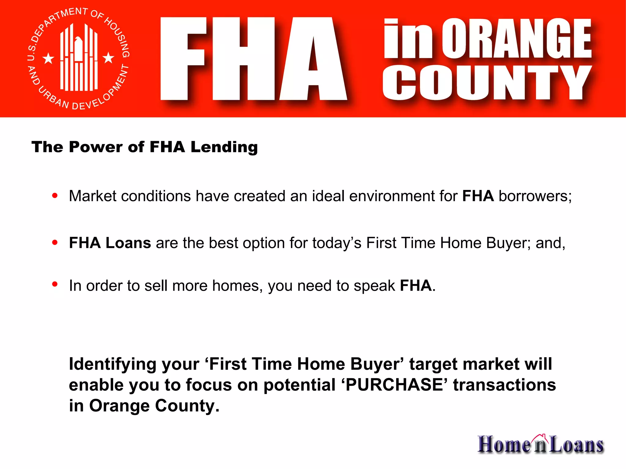 Market conditions have created an ideal environment for  FHA  borrowers; Identifying your ‘First Time Home Buyer’ target market will enable you to focus on potential ‘PURCHASE’ transactions in Orange County.  FHA   Loans  are the best option for today’s First Time Home Buyer; and, In order to sell more homes, you need to speak  FHA . The Power of FHA Lending 