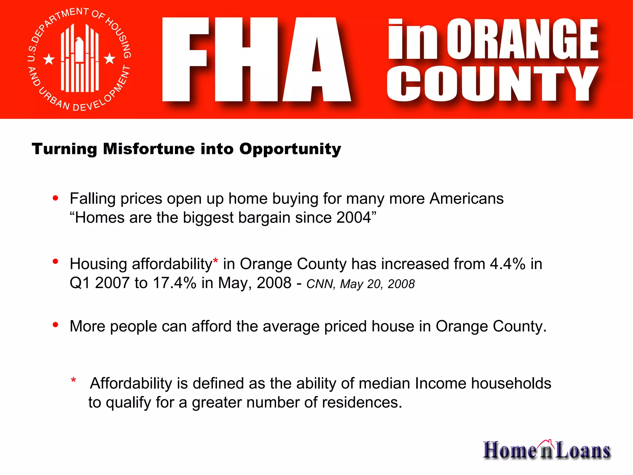 Falling prices open up home buying for many more Americans “Homes are the biggest bargain since 2004” Housing affordability *  in Orange County has increased from 4.4% in  Q1 2007 to 17.4% in May, 2008  -  CNN, May 20, 2008 More people can afford the average priced house in Orange County. Turning Misfortune into Opportunity *   Affordability is defined as the ability of median Income households    to qualify for a greater number of residences. 