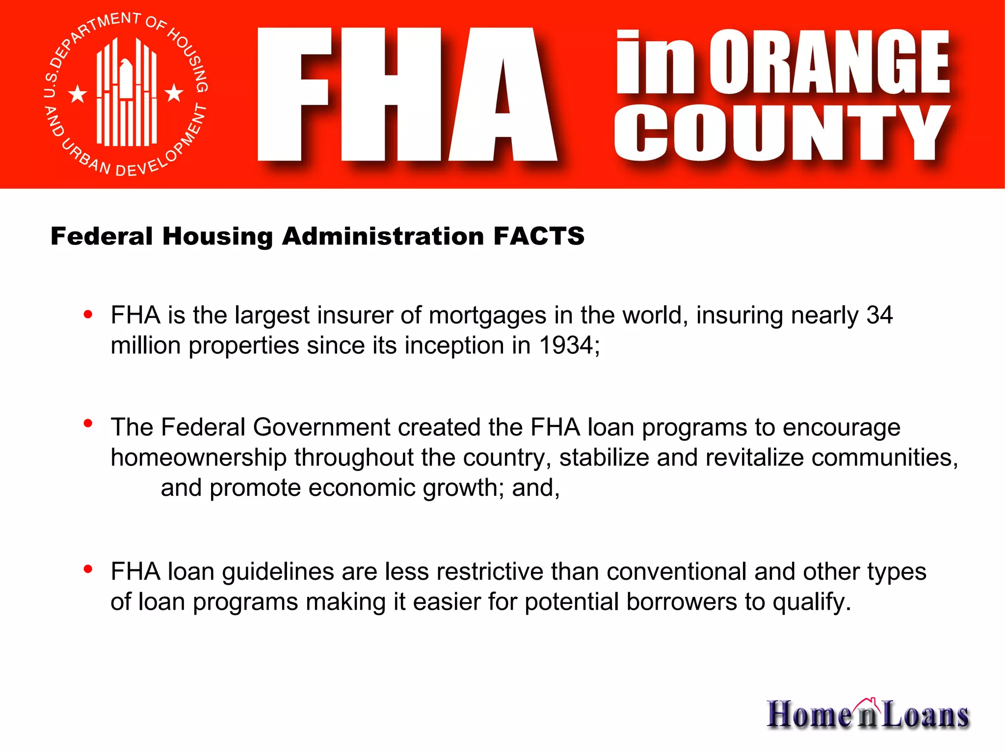 FHA is the largest insurer of mortgages in the world, insuring nearly 34 million properties since its inception in 1934; The Federal Government created the FHA loan programs to encourage homeownership throughout the country, stabilize and revitalize communities, and promote economic growth; and, FHA loan guidelines are less restrictive than conventional and other types of loan programs making it easier for potential borrowers to qualify. Federal Housing Administration FACTS 