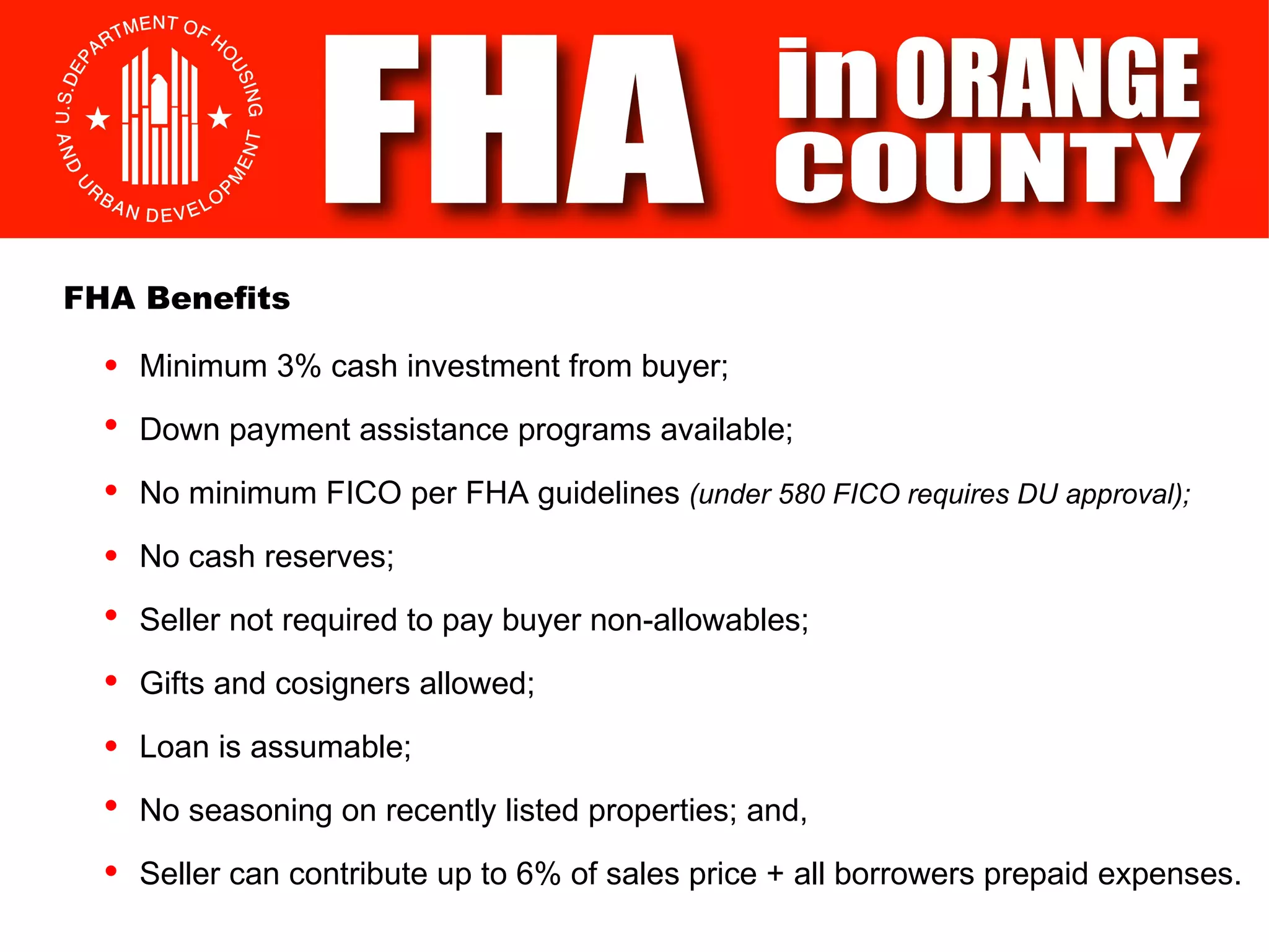 Minimum 3% cash investment from buyer; Down payment assistance programs available; No minimum FICO per FHA guidelines  (under 580 FICO requires DU approval); FHA Benefits No cash reserves; Seller not required to pay buyer non-allowables; Gifts and cosigners allowed; Loan is assumable; No seasoning on recently listed properties; and, Seller can contribute up to 6% of sales price + all borrowers prepaid expenses. 