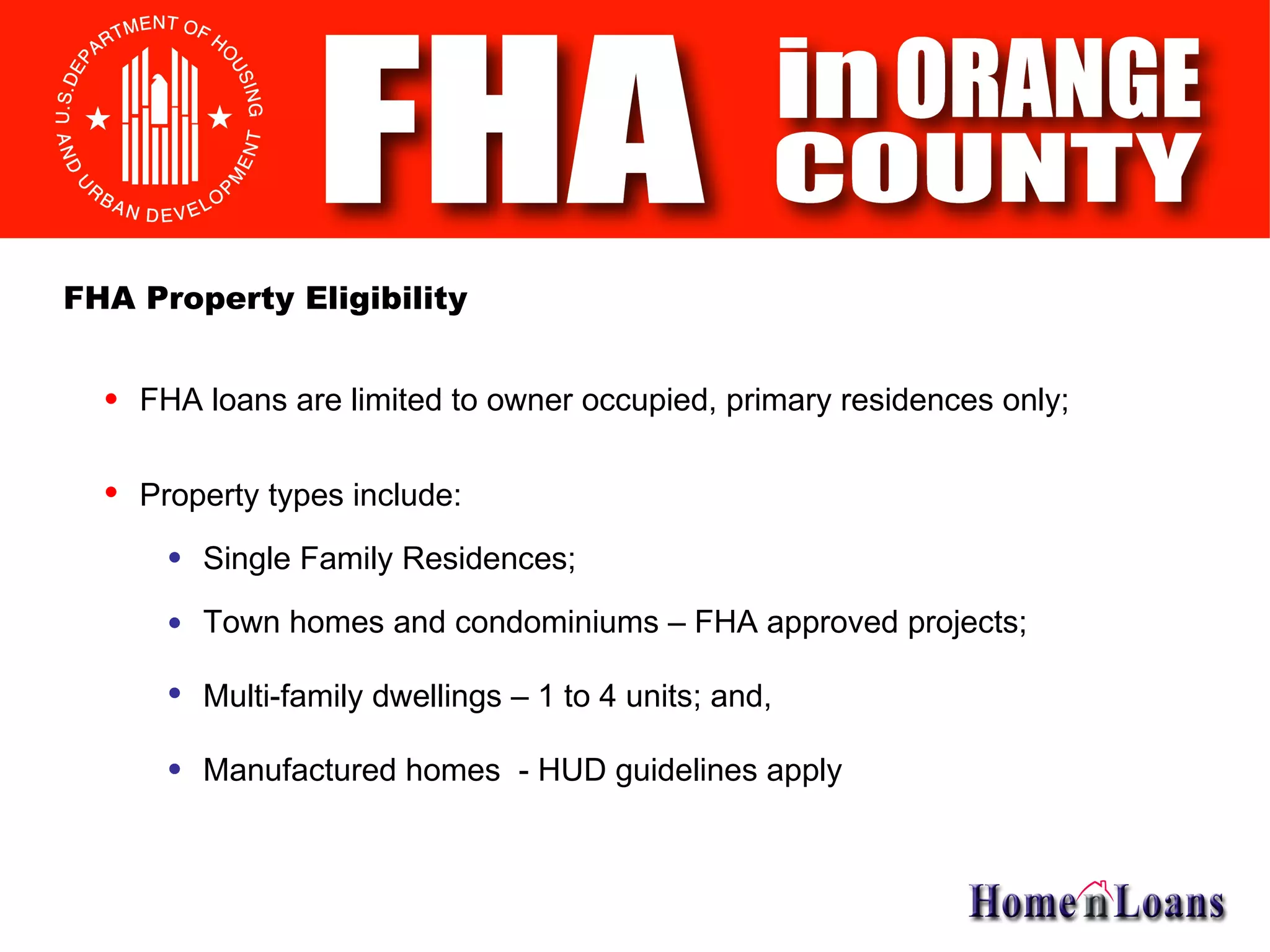 FHA loans are limited to owner occupied, primary residences only; Property types include: Single Family Residences; FHA Property Eligibility Town homes and condominiums – FHA approved projects; Multi-family dwellings – 1 to 4 units; and, Manufactured homes  - HUD guidelines apply 