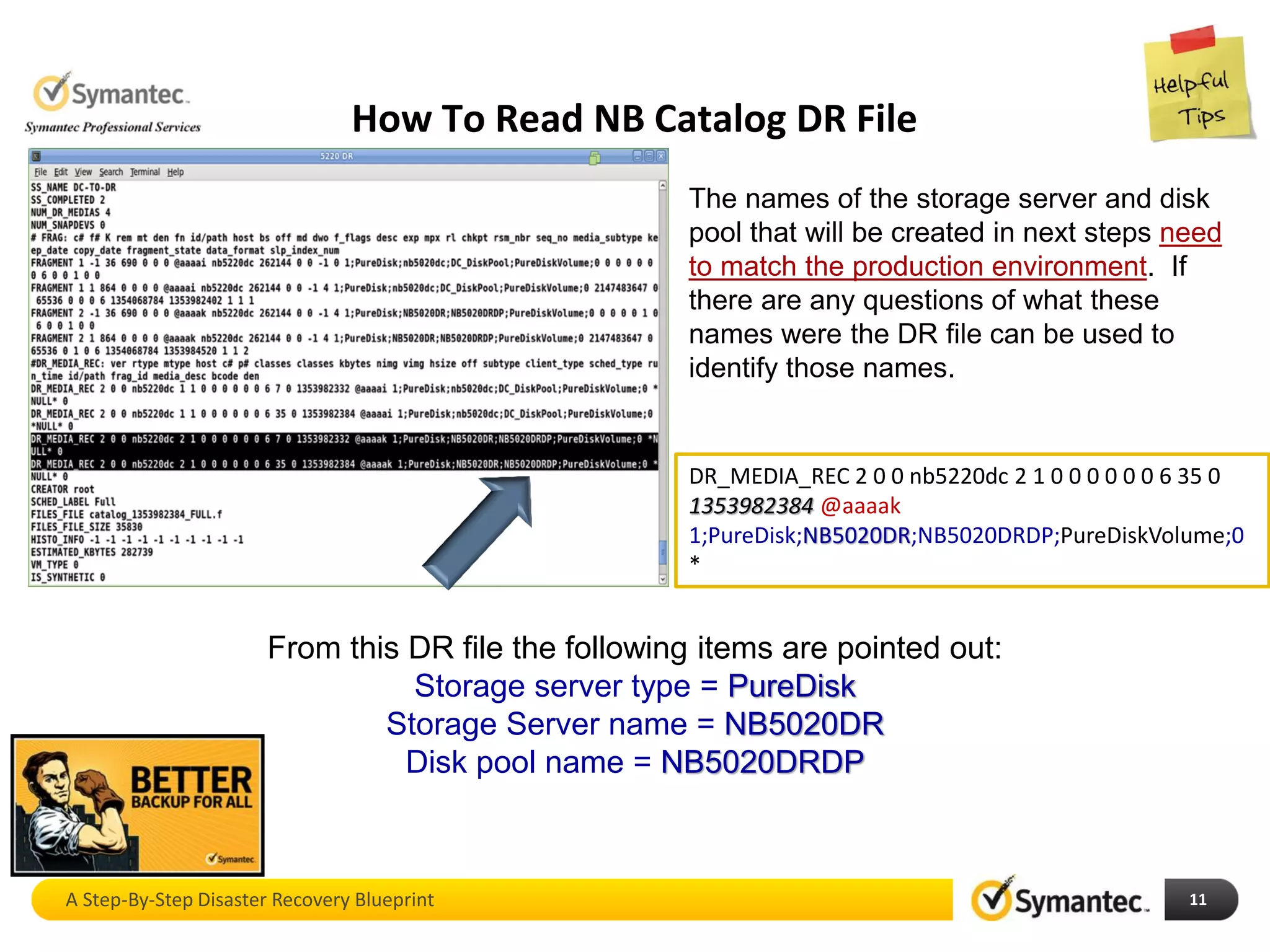 How To Read NB Catalog DR File
A Step-By-Step Disaster Recovery Blueprint 11
DR_MEDIA_REC 2 0 0 nb5220dc 2 1 0 0 0 0 0 0 6 35 0
1353982384 @aaaak
1;PureDisk;NB5020DR;NB5020DRDP;PureDiskVolume;0
*
The names of the storage server and disk
pool that will be created in next steps need
to match the production environment. If
there are any questions of what these
names were the DR file can be used to
identify those names.
From this DR file the following items are pointed out:
Storage server type = PureDisk
Storage Server name = NB5020DR
Disk pool name = NB5020DRDP
 